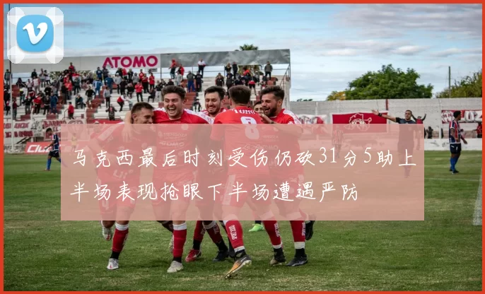 马克西最后时刻受伤仍砍31分5助上半场表现抢眼下半场遭遇严防