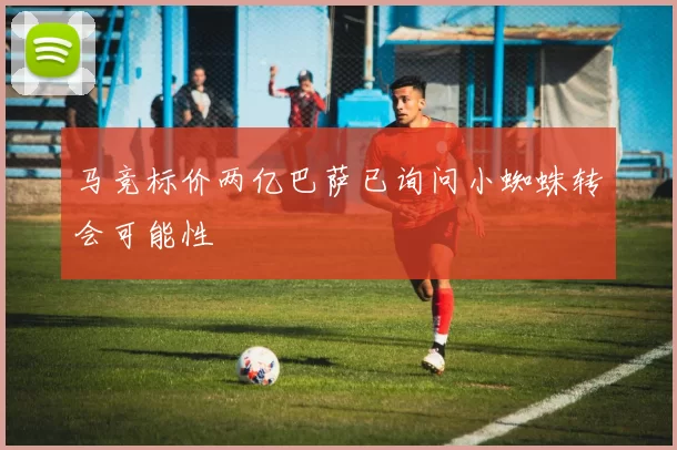 马竞标价两亿巴萨已询问小蜘蛛转会可能性