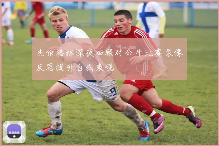 杰伦格林深夜回顾对公牛比赛录像反思提升自我表现