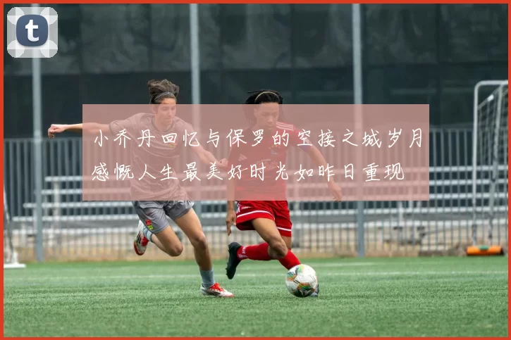 小乔丹回忆与保罗的空接之城岁月感慨人生最美好时光如昨日重现