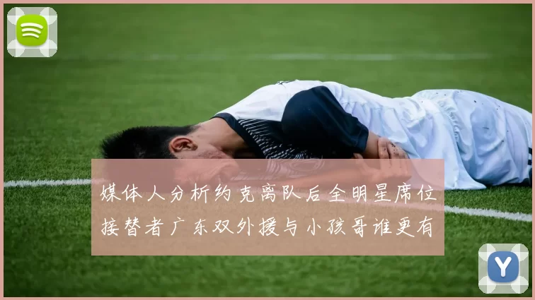 媒体人分析约克离队后全明星席位接替者广东双外援与小孩哥谁更有希望