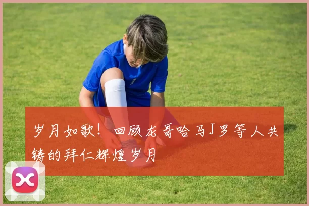 岁月如歌！回顾龙哥哈马J罗等人共铸的拜仁辉煌岁月
