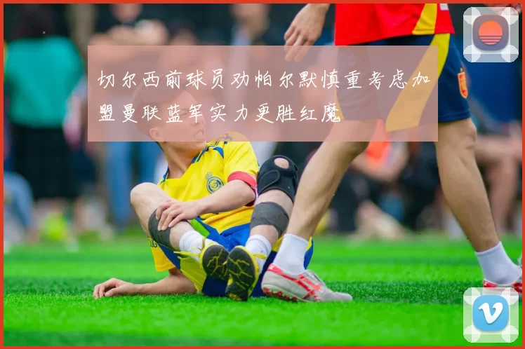 切尔西前球员劝帕尔默慎重考虑加盟曼联蓝军实力更胜红魔