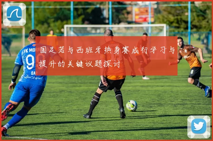 国足若与西班牙热身赛成行学习与提升的关键议题探讨