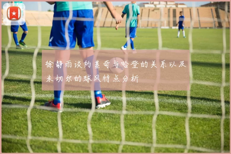 徐静雨谈约基奇与哈登的关系以及米切尔的球风特点分析