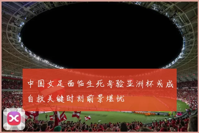 中国女足面临生死考验亚洲杯或成自救关键时刻前景堪忧
