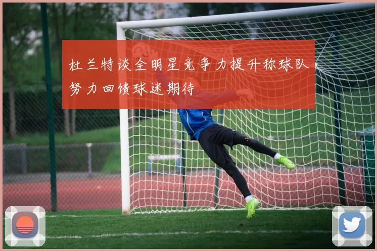 杜兰特谈全明星竞争力提升称球队努力回馈球迷期待