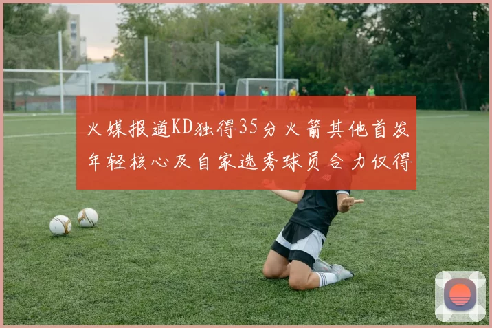 火媒报道KD独得35分火箭其他首发年轻核心及自家选秀球员合力仅得42分