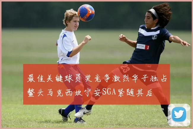 最佳关键球员奖竞争激烈华子独占鳌头马克西坎宁安SGA紧随其后