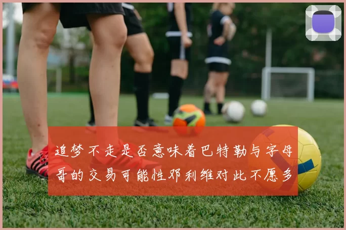 追梦不走是否意味着巴特勒与字母哥的交易可能性邓利维对此不愿多谈