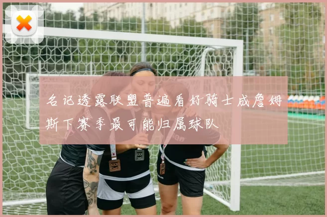 名记透露联盟普遍看好骑士成詹姆斯下赛季最可能归属球队