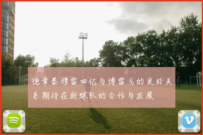 德章泰穆雷回忆与博雷戈的良好关系期待在新球队的合作与发展