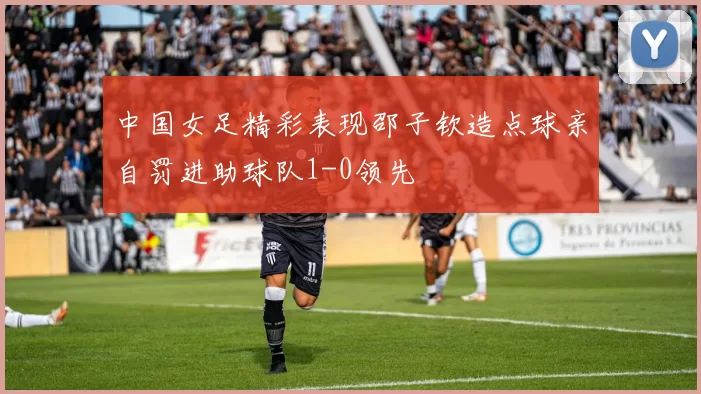 中国女足精彩表现邵子钦造点球亲自罚进助球队1-0领先