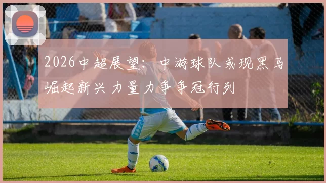 2026中超展望：中游球队或现黑马崛起新兴力量力争争冠行列