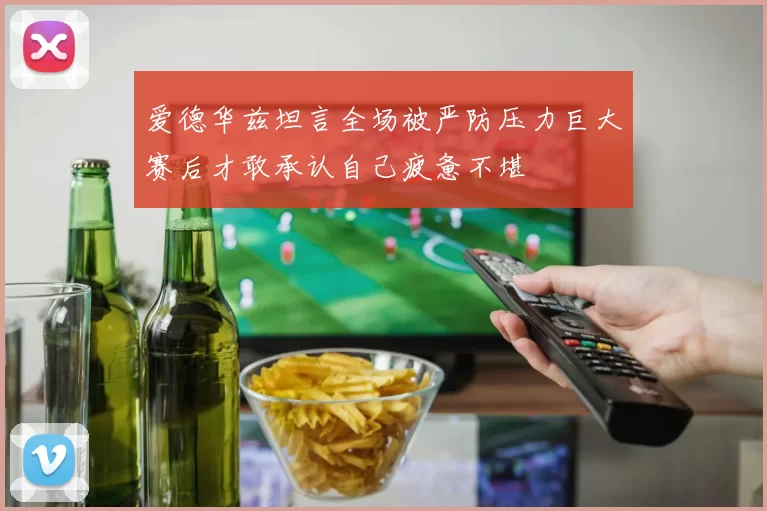 爱德华兹坦言全场被严防压力巨大赛后才敢承认自己疲惫不堪