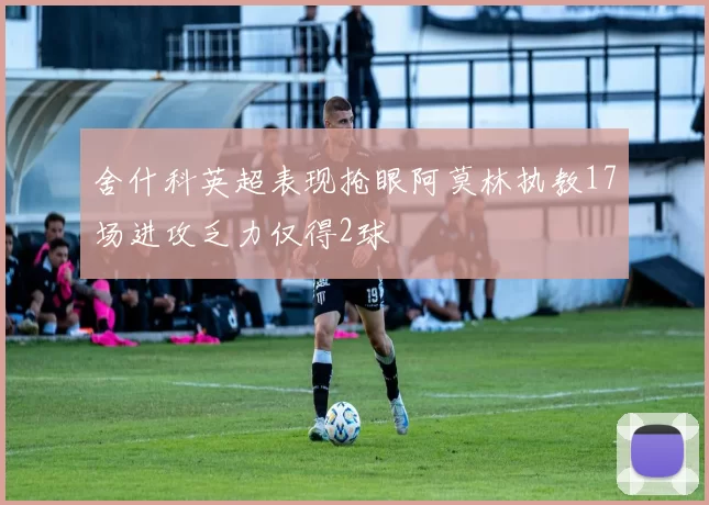 舍什科英超表现抢眼阿莫林执教17场进攻乏力仅得2球