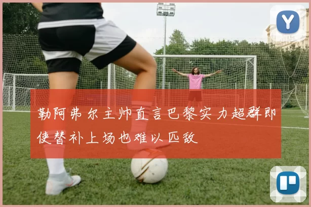 勒阿弗尔主帅直言巴黎实力超群即使替补上场也难以匹敌