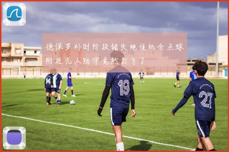 德保罗补时阶段错失绝佳机会点球附近无人防守竟然打飞了