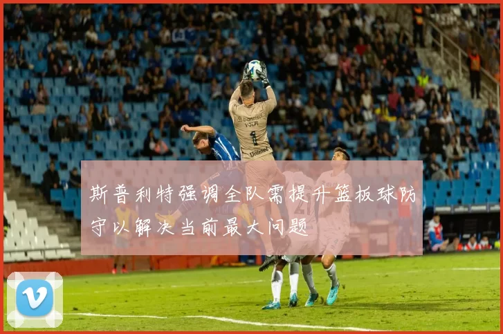 斯普利特强调全队需提升篮板球防守以解决当前最大问题