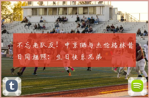 不忘老队友！申京晒与杰伦格林昔日同框照：生日快乐兄弟