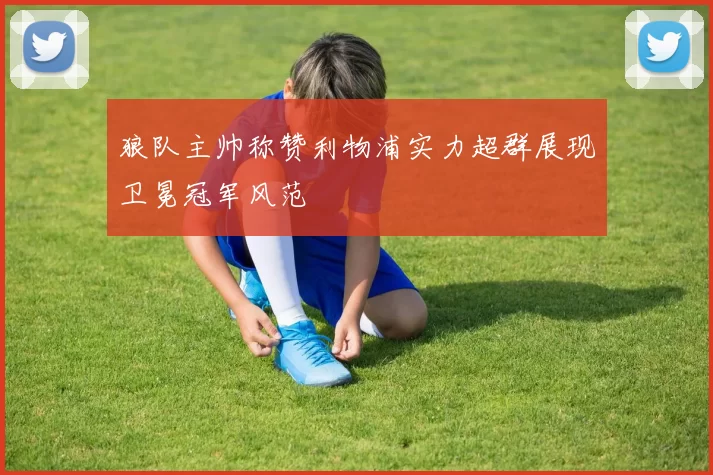 狼队主帅称赞利物浦实力超群展现卫冕冠军风范