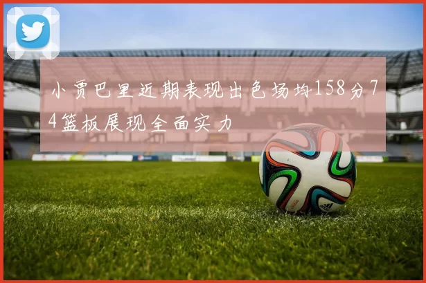 小贾巴里近期表现出色场均158分74篮板展现全面实力