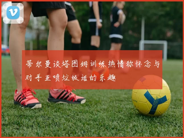 蒂尔曼谈塔图姆训练热情称怀念与对手互喷垃圾话的乐趣