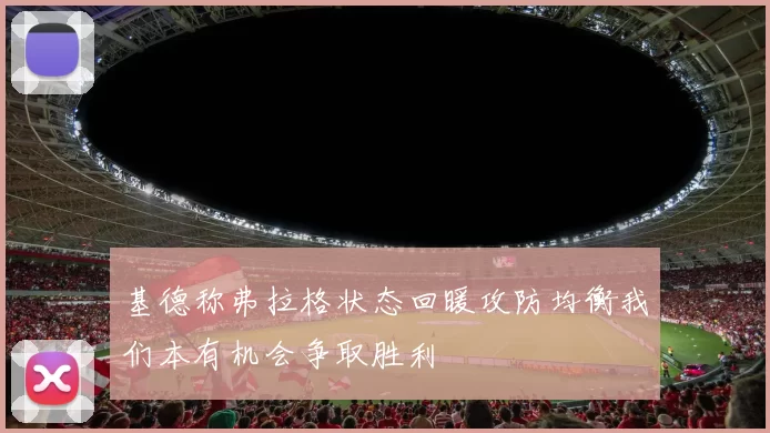 基德称弗拉格状态回暖攻防均衡我们本有机会争取胜利