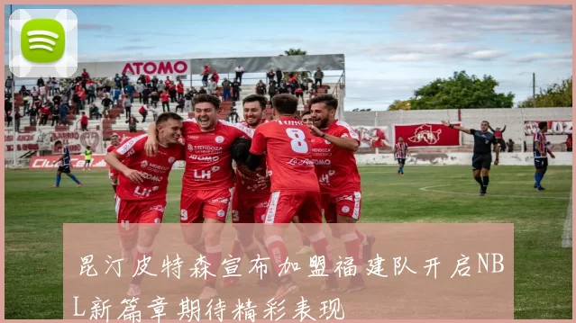 昆汀皮特森宣布加盟福建队开启NBL新篇章期待精彩表现