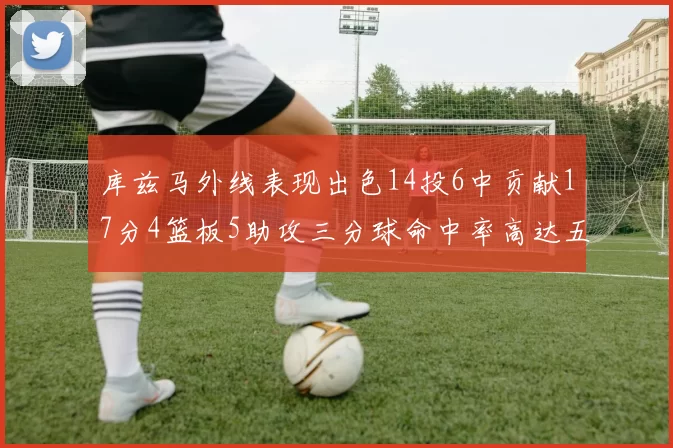库兹马外线表现出色14投6中贡献17分4篮板5助攻三分球命中率高达五成