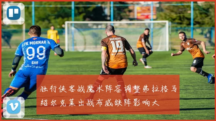 独行侠客战魔术阵容调整弗拉格马绍尔克莱出战布威缺阵影响大