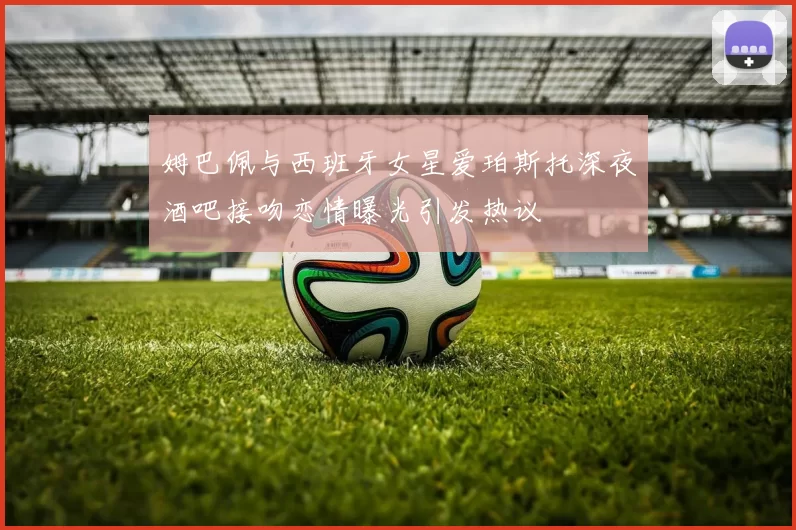 姆巴佩与西班牙女星爱珀斯托深夜酒吧接吻恋情曝光引发热议