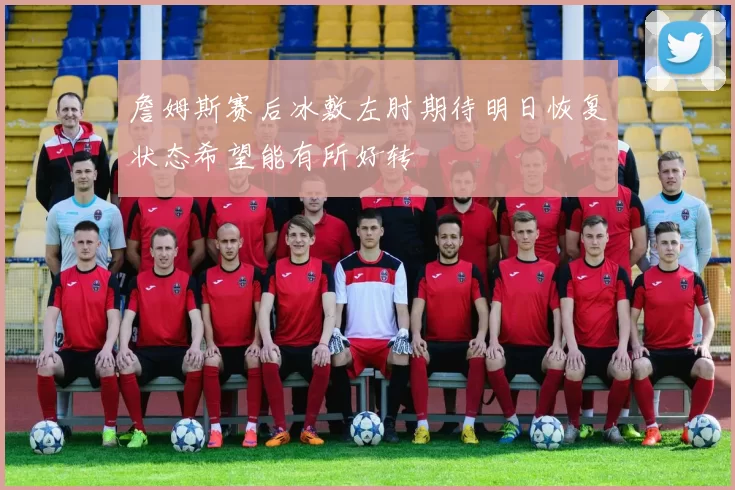 詹姆斯赛后冰敷左肘期待明日恢复状态希望能有所好转