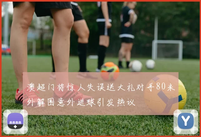 澳超门将惊人失误送大礼对手80米外解围意外进球引发热议
