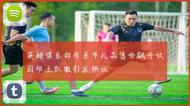 英超俱乐部母亲节礼品售价飙升仅因印上队徽引发热议