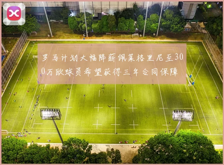罗马计划大幅降薪佩莱格里尼至300万欧球员希望获得三年合同保障