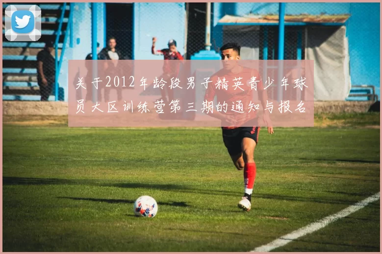 关于2012年龄段男子精英青少年球员大区训练营第三期的通知与报名事项