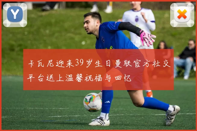 卡瓦尼迎来39岁生日曼联官方社交平台送上温馨祝福与回忆
